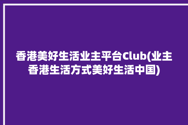 香港美好生活业主平台Club(业主香港生活方式美好生活中国)