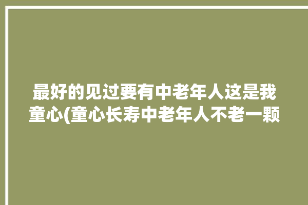 最好的见过要有中老年人这是我童心(童心长寿中老年人不老一颗)