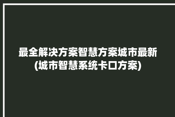 最全解决方案智慧方案城市最新(城市智慧系统卡口方案)