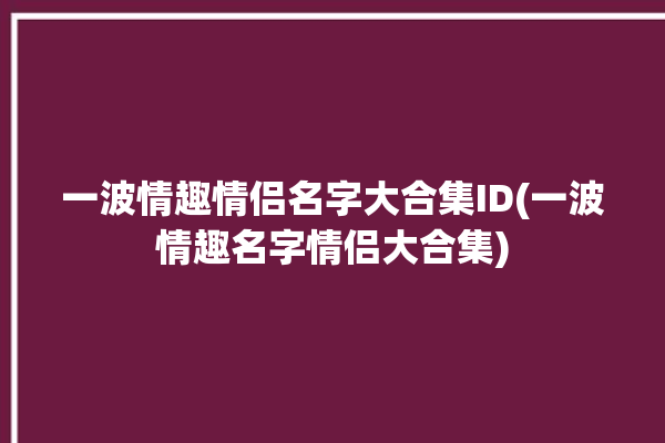 一波情趣情侣名字大合集ID(一波情趣名字情侣大合集)