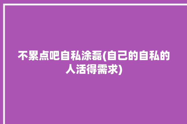 不累点吧自私涂磊(自己的自私的人活得需求)