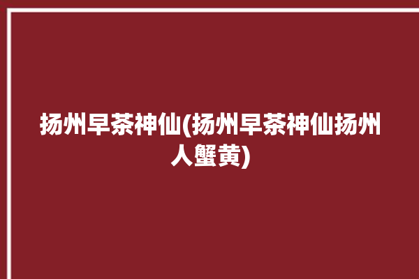 扬州早茶神仙(扬州早茶神仙扬州人蟹黄)