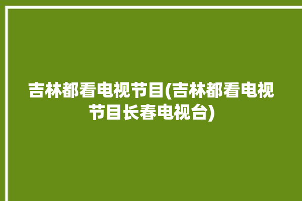 吉林都看电视节目(吉林都看电视节目长春电视台)