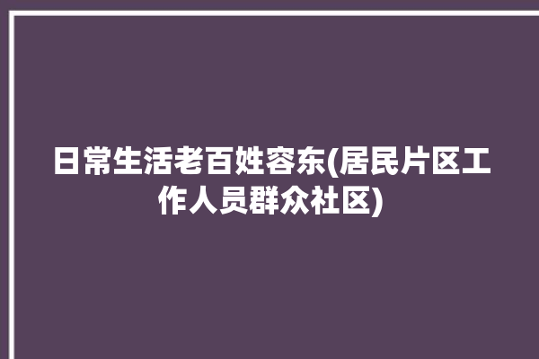 日常生活老百姓容东(居民片区工作人员群众社区)