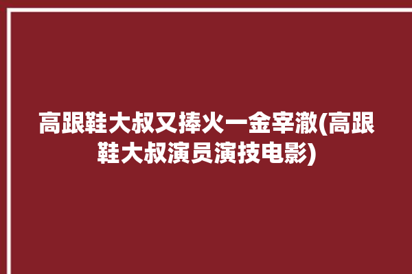 高跟鞋大叔又捧火一金宰澈(高跟鞋大叔演员演技电影)