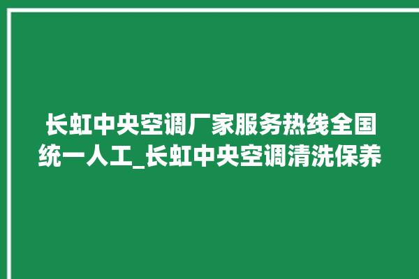 长虹中央空调厂家服务热线全国统一人工_长虹中央空调清洗保养 。长虹