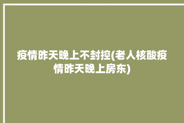 疫情昨天晚上不封控(老人核酸疫情昨天晚上房东)