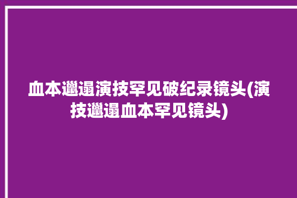 血本邋遢演技罕见破纪录镜头(演技邋遢血本罕见镜头)