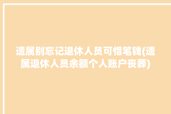 遗属别忘记退休人员可惜笔钱(遗属退休人员余额个人账户丧葬)