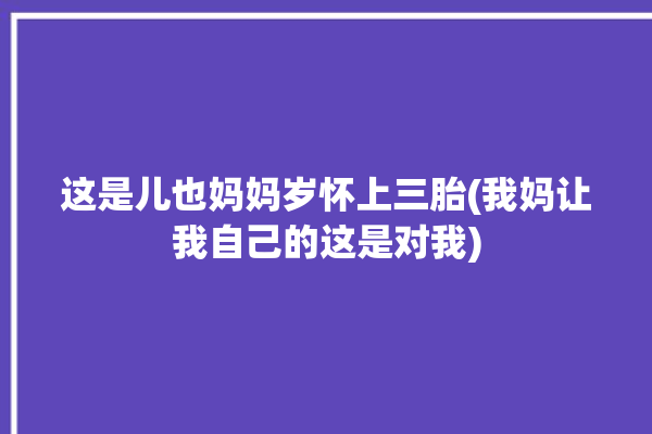 这是儿也妈妈岁怀上三胎(我妈让我自己的这是对我)