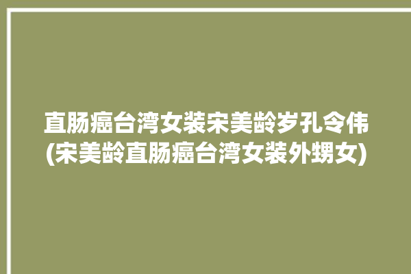 直肠癌台湾女装宋美龄岁孔令伟(宋美龄直肠癌台湾女装外甥女)