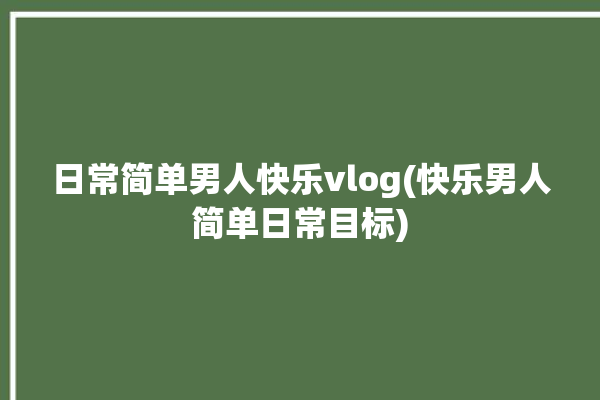 日常简单男人快乐vlog(快乐男人简单日常目标)