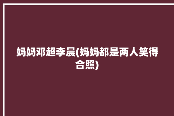 妈妈邓超李晨(妈妈都是两人笑得合照)