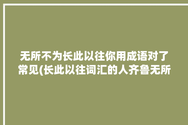 无所不为长此以往你用成语对了常见(长此以往词汇的人齐鲁无所不为)