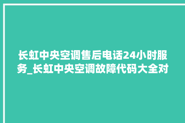 长虹中央空调售后电话24小时服务_长虹中央空调故障代码大全对照表 。长虹