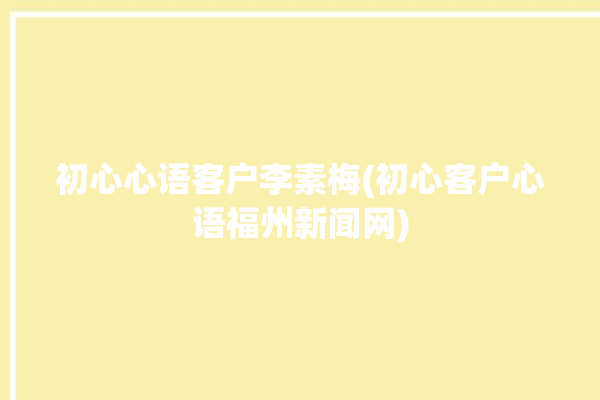 初心心语客户李素梅(初心客户心语福州新闻网)