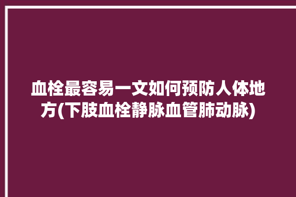 血栓最容易一文如何预防人体地方(下肢血栓静脉血管肺动脉)