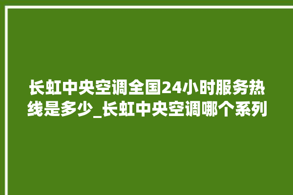 长虹中央空调全国24小时服务热线是多少_长虹中央空调哪个系列好 。长虹