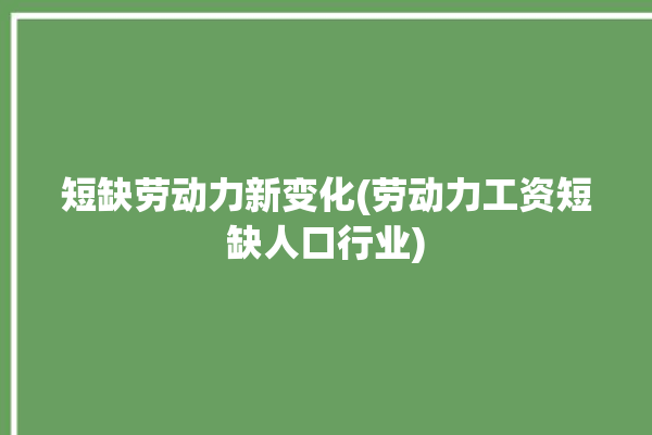 短缺劳动力新变化(劳动力工资短缺人口行业)