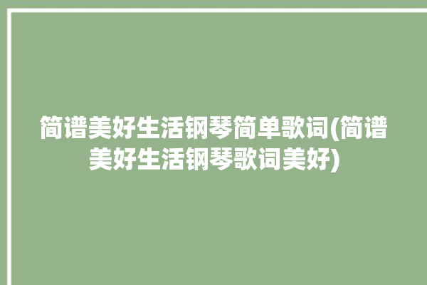 简谱美好生活钢琴简单歌词(简谱美好生活钢琴歌词美好)