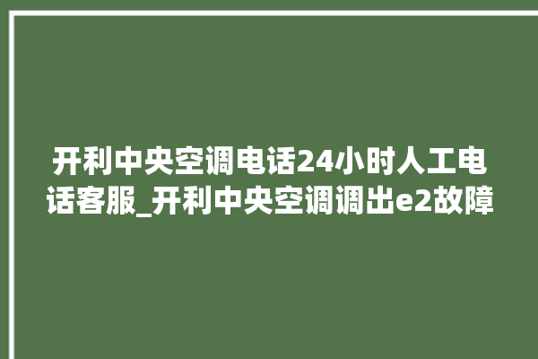 开利中央空调电话24小时人工电话客服_开利中央空调调出e2故障 。中央空调