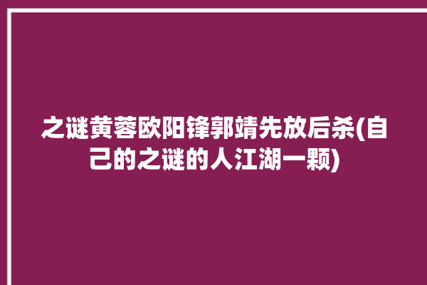 之谜黄蓉欧阳锋郭靖先放后杀(自己的之谜的人江湖一颗)