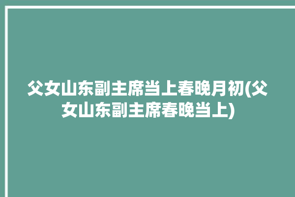 父女山东副主席当上春晚月初(父女山东副主席春晚当上)