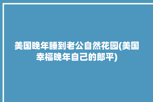 美国晚年睡到老公自然花园(美国幸福晚年自己的郎平)