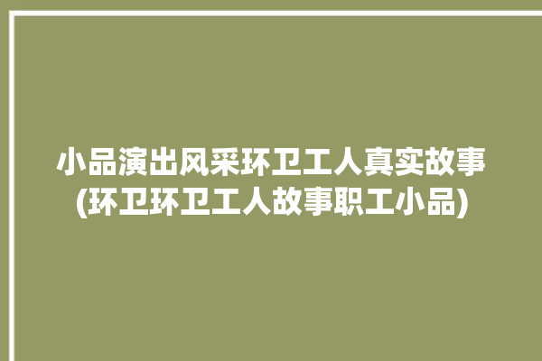 小品演出风采环卫工人真实故事(环卫环卫工人故事职工小品)