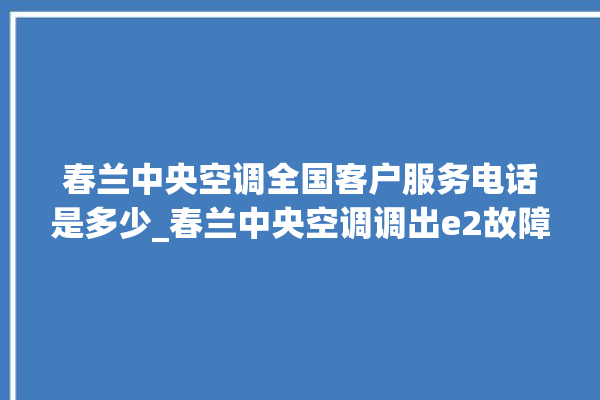 春兰中央空调全国客户服务电话是多少_春兰中央空调调出e2故障 。春兰