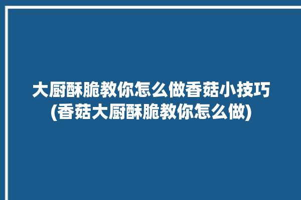 大厨酥脆教你怎么做香菇小技巧(香菇大厨酥脆教你怎么做)