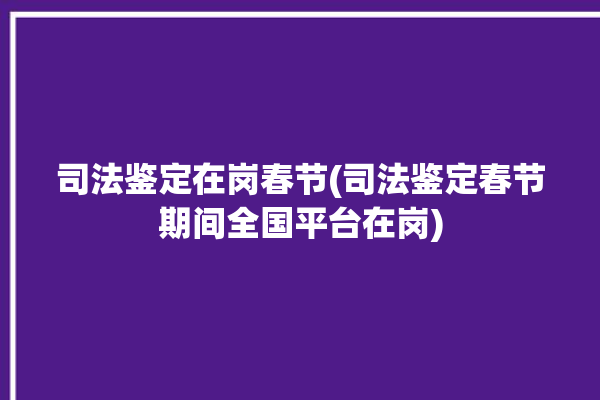 司法鉴定在岗春节(司法鉴定春节期间全国平台在岗)