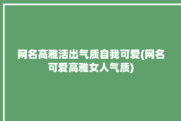 网名高雅活出气质自我可爱(网名可爱高雅女人气质)