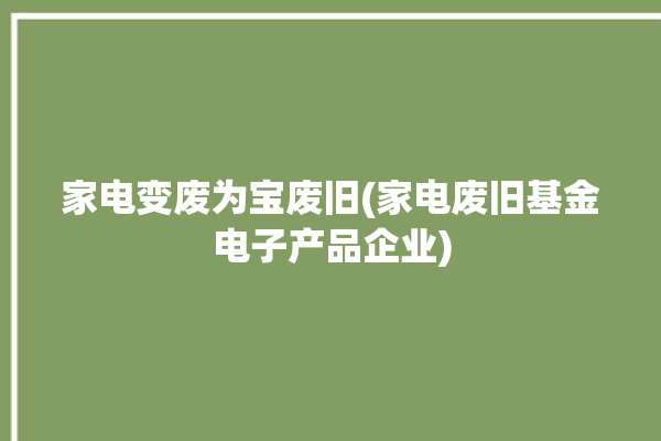 家电变废为宝废旧(家电废旧基金电子产品企业)