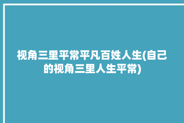 视角三里平常平凡百姓人生(自己的视角三里人生平常)