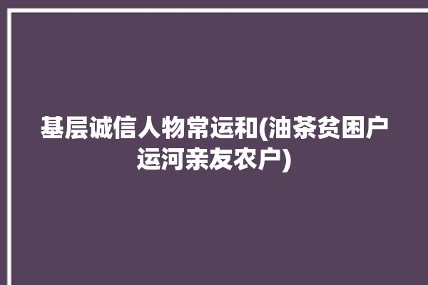 基层诚信人物常运和(油茶贫困户运河亲友农户)