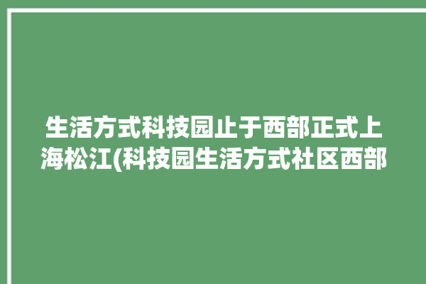 生活方式科技园止于西部正式上海松江(科技园生活方式社区西部上海松江)