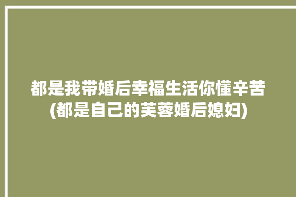 都是我带婚后幸福生活你懂辛苦(都是自己的芙蓉婚后媳妇)