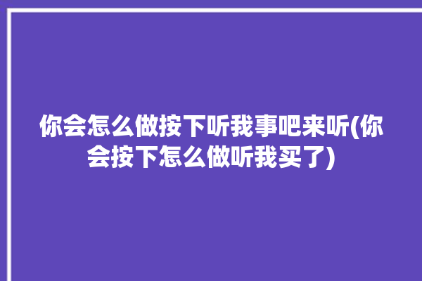 你会怎么做按下听我事吧来听(你会按下怎么做听我买了)