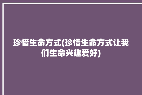 珍惜生命方式(珍惜生命方式让我们生命兴趣爱好)