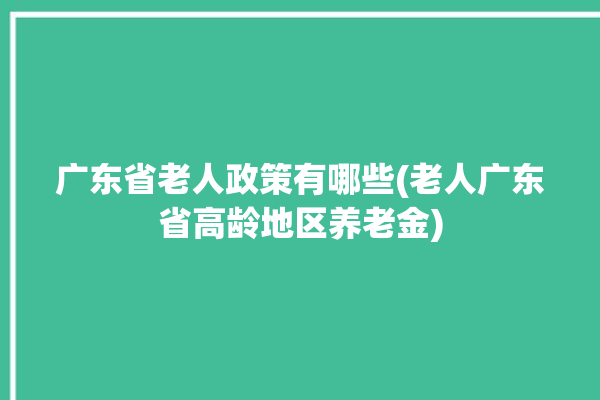 广东省老人政策有哪些(老人广东省高龄地区养老金)