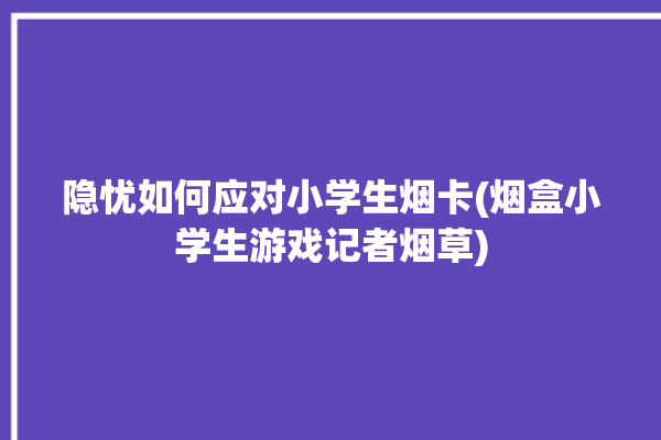 隐忧如何应对小学生烟卡(烟盒小学生游戏记者烟草)