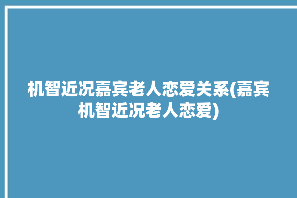 机智近况嘉宾老人恋爱关系(嘉宾机智近况老人恋爱)