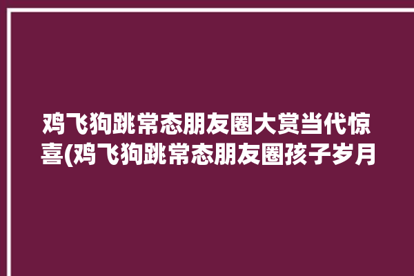 鸡飞狗跳常态朋友圈大赏当代惊喜(鸡飞狗跳常态朋友圈孩子岁月)