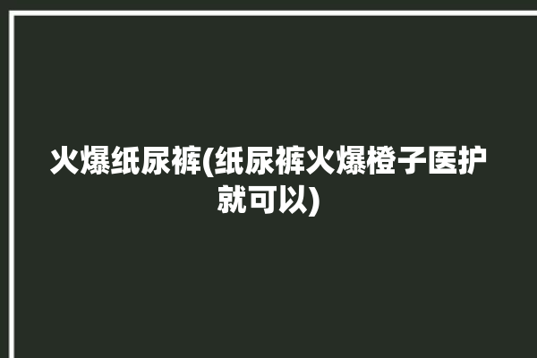 火爆纸尿裤(纸尿裤火爆橙子医护就可以)