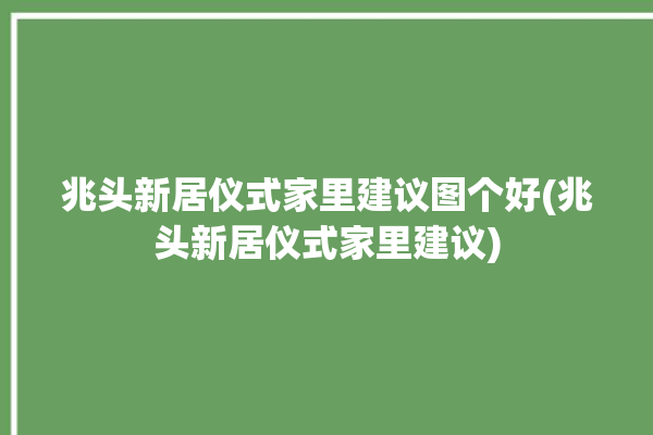 兆头新居仪式家里建议图个好(兆头新居仪式家里建议)