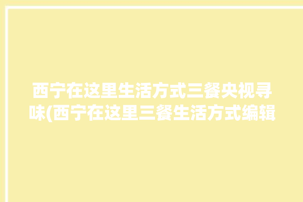 西宁在这里生活方式三餐央视寻味(西宁在这里三餐生活方式编辑器)