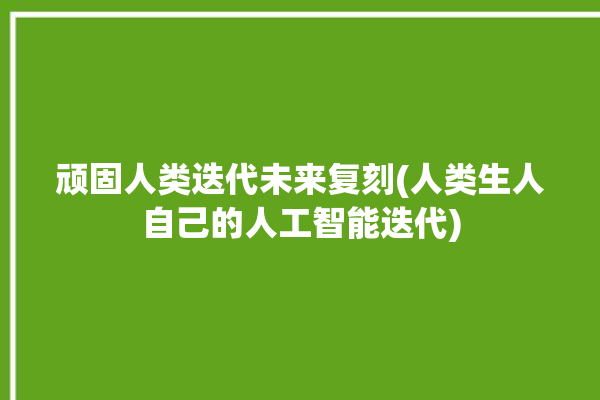 顽固人类迭代未来复刻(人类生人自己的人工智能迭代)