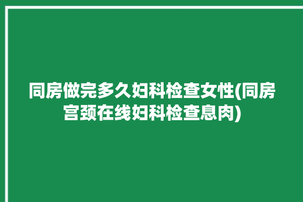 同房做完多久妇科检查女性(同房宫颈在线妇科检查息肉)