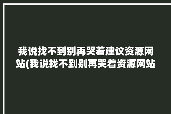 我说找不到别再哭着建议资源网站(我说找不到别再哭着资源网站)